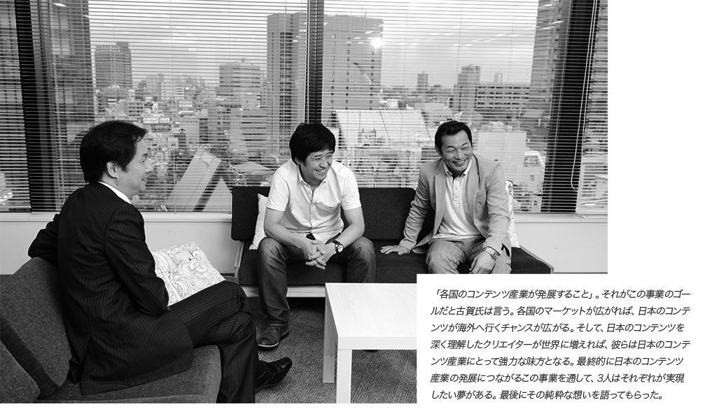 「各国のコンテンツ産業が発展すること」。それがこの事業のゴールだと古賀氏は言う。各国のマーケットが広がれば、日本のコンテンツが海外へ行くチャンスが広がる。そして、日本のコンテンツを深く理解したクリエイターが世界に増えれば、彼らは日本のコンテンツ産業にとって強力な味方となる。最終的に日本のコンテンツ産業の発展につながるこの事業を通して、3人はそれぞれが実現したい夢がある。最後にその純粋な想いを語ってもらった。